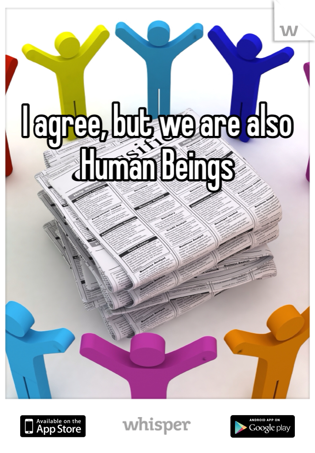 I agree, but we are also Human Beings