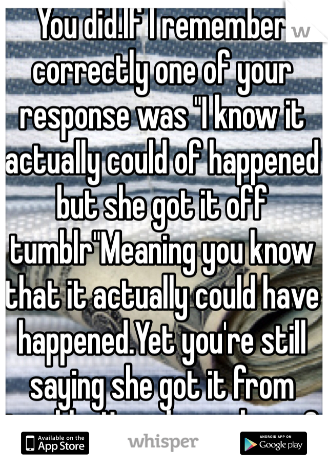 You did.If I remember correctly one of your response was "I know it actually could of happened but she got it off tumblr"Meaning you know that it actually could have happened.Yet you're still saying she got it from tumblr. How do you know?