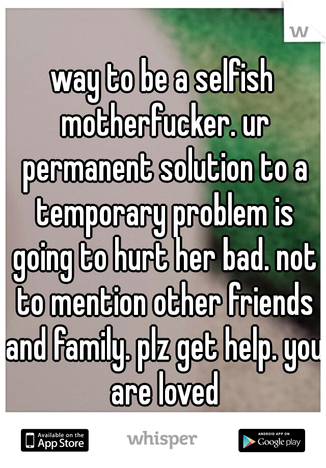 way to be a selfish motherfucker. ur permanent solution to a temporary problem is going to hurt her bad. not to mention other friends and family. plz get help. you are loved
