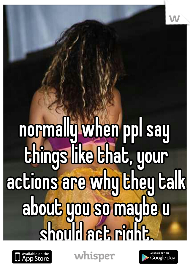 normally when ppl say things like that, your actions are why they talk about you so maybe u should act right.