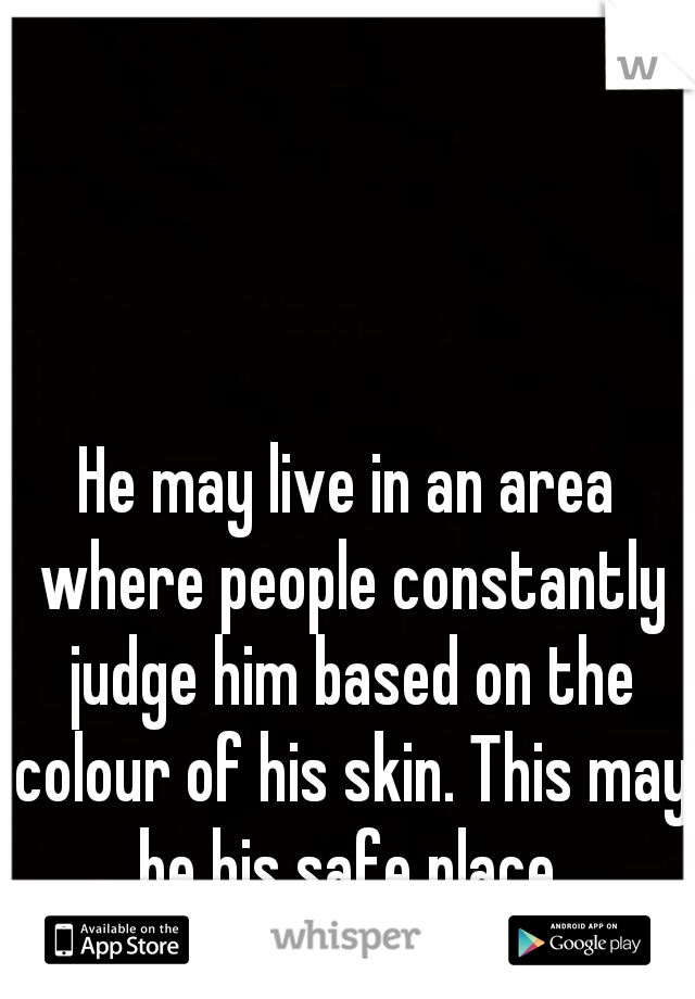 He may live in an area where people constantly judge him based on the colour of his skin. This may be his safe place.