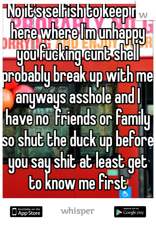 No it's selfish to keep me here where I'm unhappy you fucking cunt shell probably break up with me anyways asshole and I have no  friends or family so shut the duck up before you say shit at least get to know me first 