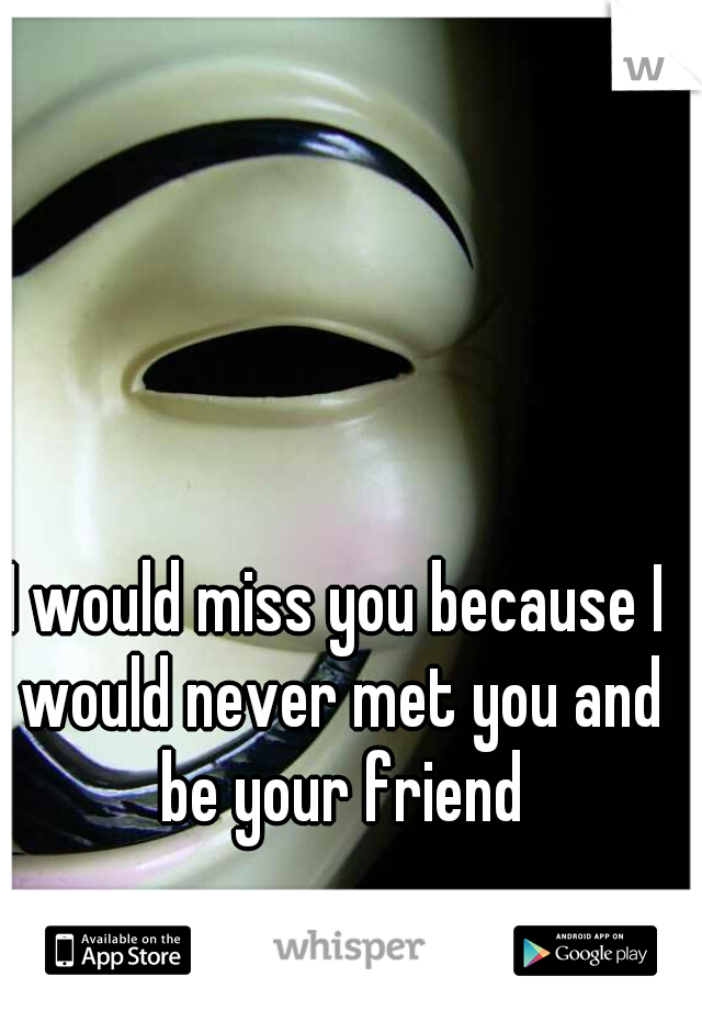 I would miss you because I would never met you and be your friend