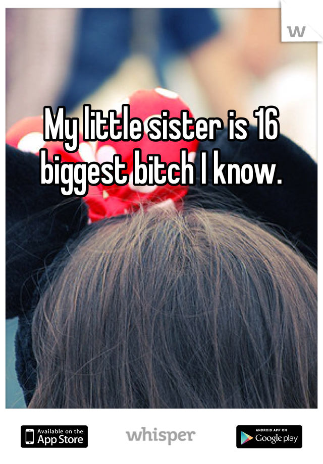 My little sister is 16 biggest bitch I know. 