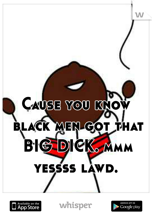Cause you know black men got that BIG DICK. mmm yessss lawd. 