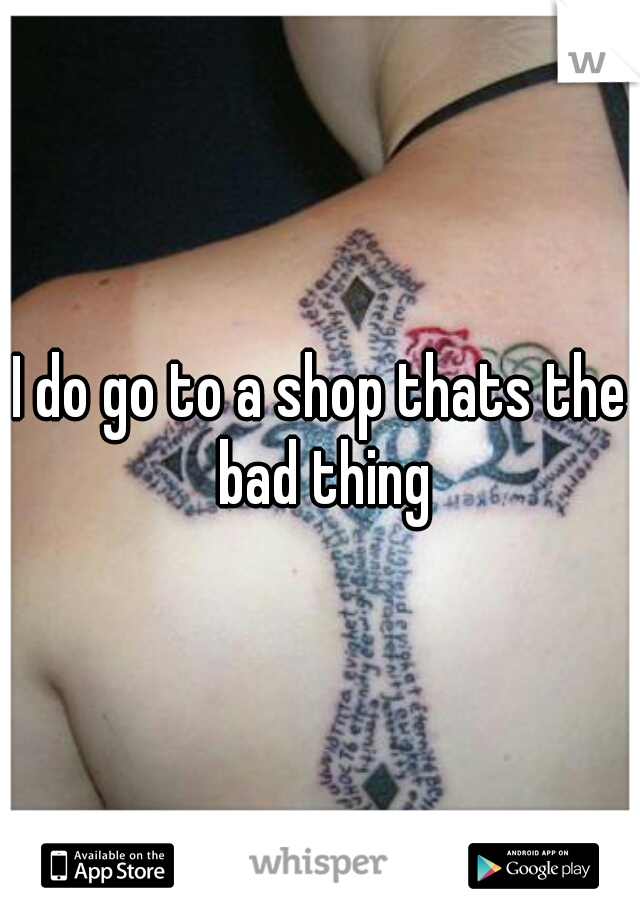 I do go to a shop thats the bad thing