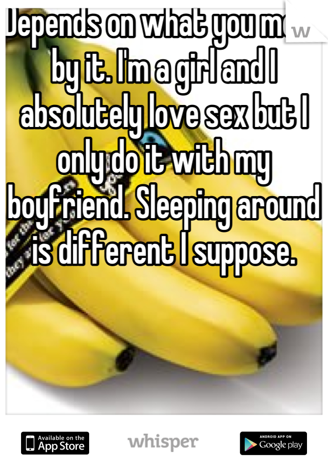 Depends on what you mean by it. I'm a girl and I absolutely love sex but I only do it with my boyfriend. Sleeping around is different I suppose.