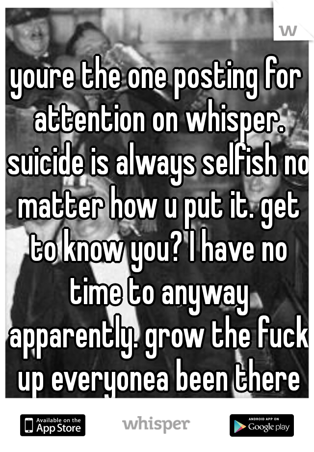 youre the one posting for attention on whisper. suicide is always selfish no matter how u put it. get to know you? I have no time to anyway apparently. grow the fuck up everyonea been there