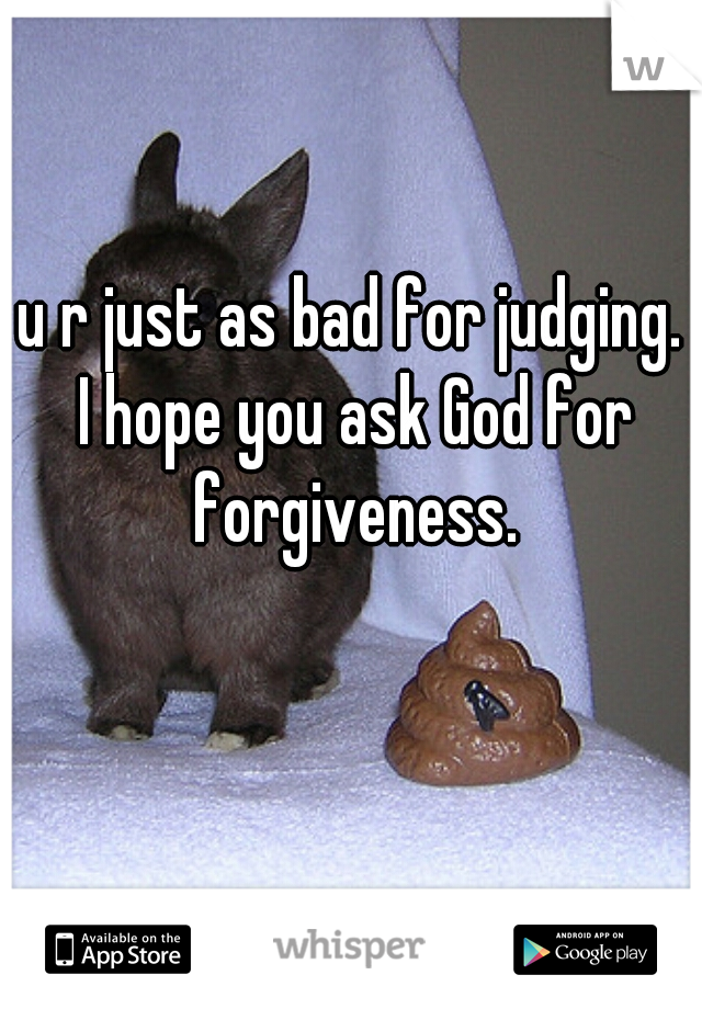 u r just as bad for judging. 
I hope you ask God for forgiveness. 