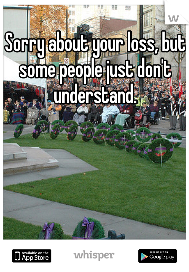 Sorry about your loss, but some people just don't understand. 