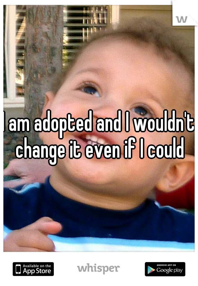 I am adopted and I wouldn't change it even if I could