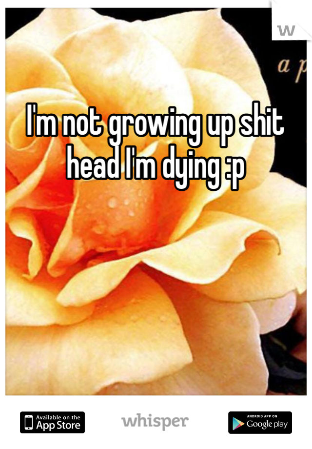 I'm not growing up shit head I'm dying :p