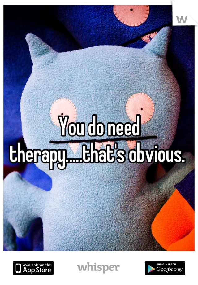 You do need therapy.....that's obvious. 