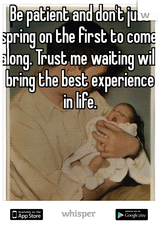 Be patient and don't just spring on the first to come along. Trust me waiting will bring the best experience in life. 