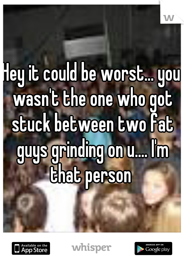 Hey it could be worst... you wasn't the one who got stuck between two fat guys grinding on u.... I'm that person 