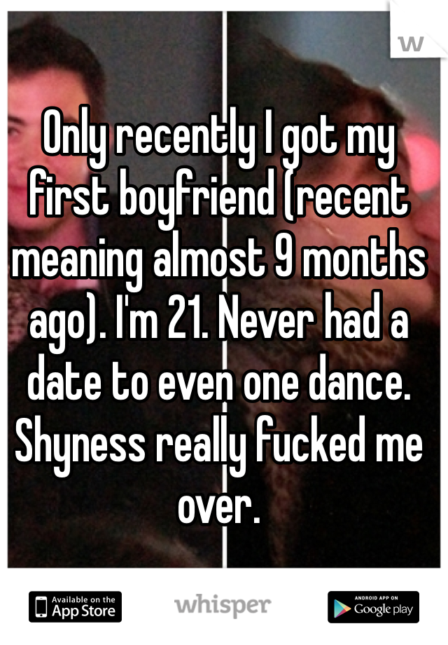 Only recently I got my first boyfriend (recent meaning almost 9 months ago). I'm 21. Never had a date to even one dance. Shyness really fucked me over.