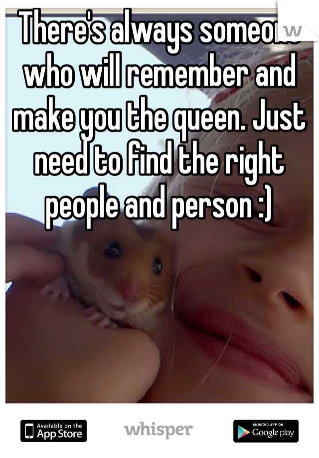 There's always someone who will remember and make you the queen. Just need to find the right people and person :)