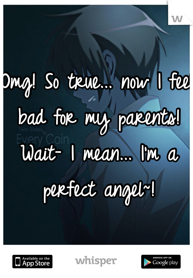 Omg! So true... now I feel bad for my parents! Wait- I mean... I'm a perfect angel~!