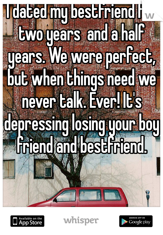 I dated my bestfriend for two years  and a half years. We were perfect, but when things need we never talk. Ever! It's depressing losing your boy friend and bestfriend. 
