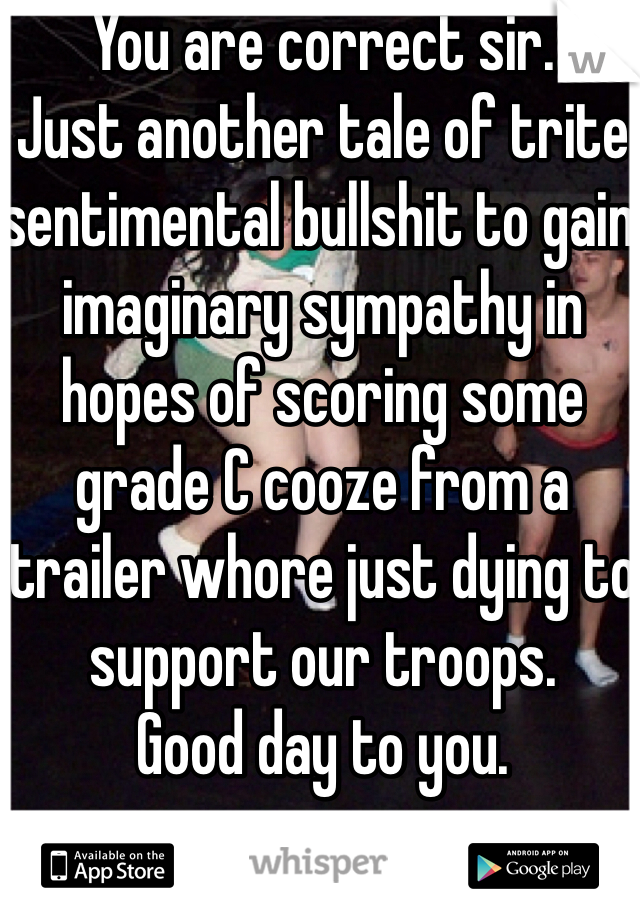 You are correct sir. 
Just another tale of trite sentimental bullshit to gain imaginary sympathy in hopes of scoring some grade C cooze from a trailer whore just dying to support our troops.
Good day to you. 