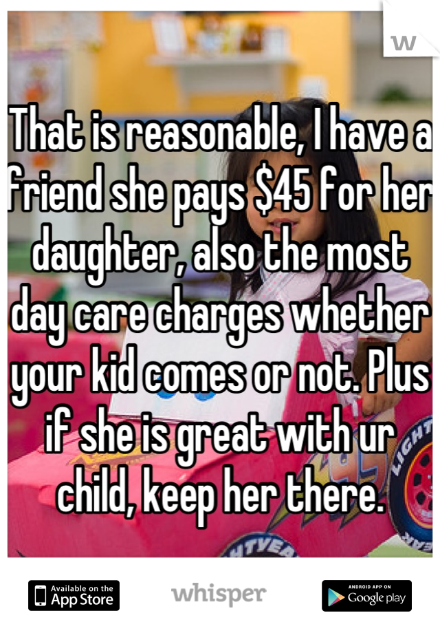 That is reasonable, I have a friend she pays $45 for her daughter, also the most day care charges whether your kid comes or not. Plus if she is great with ur child, keep her there.