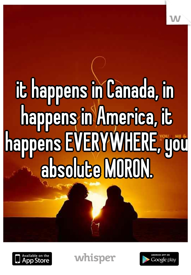 it happens in Canada, in happens in America, it happens EVERYWHERE, you absolute MORON.