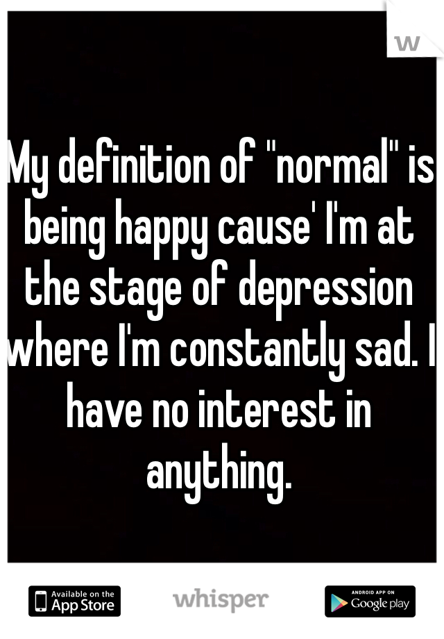 My definition of "normal" is being happy cause' I'm at the stage of depression where I'm constantly sad. I have no interest in anything.