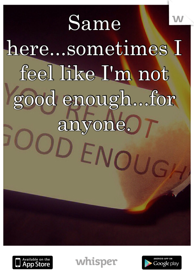 Same here...sometimes I feel like I'm not good enough...for anyone.