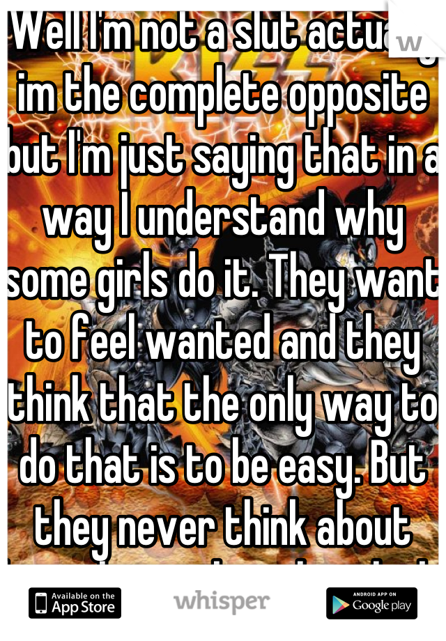 Well I'm not a slut actually im the complete opposite but I'm just saying that in a way I understand why some girls do it. They want to feel wanted and they think that the only way to do that is to be easy. But they never think about how that makes them look. I hope this made sense 