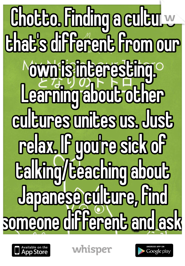 Chotto. Finding a culture that's different from our own is interesting. Learning about other cultures unites us. Just relax. If you're sick of talking/teaching about Japanese culture, find someone different and ask about their culture. 