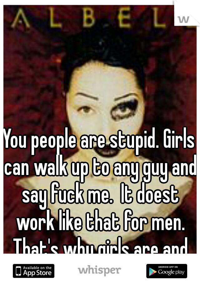 You people are stupid. Girls can walk up to any guy and say fuck me.  It doest work like that for men. That's why girls are and guys aren't
