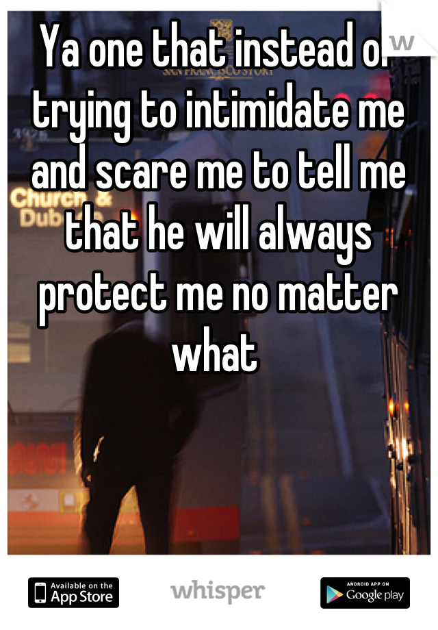 Ya one that instead of trying to intimidate me and scare me to tell me that he will always protect me no matter what 