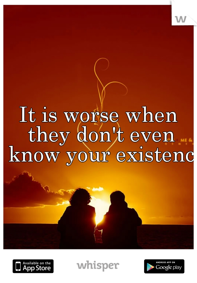 It is worse when they don't even know your existence