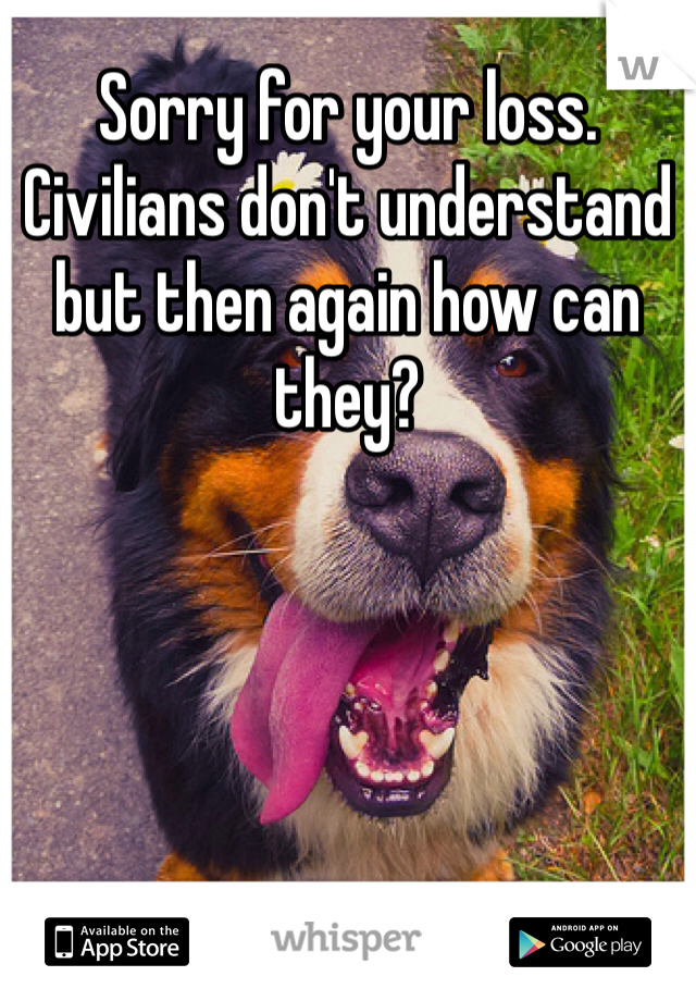 Sorry for your loss. Civilians don't understand but then again how can they?