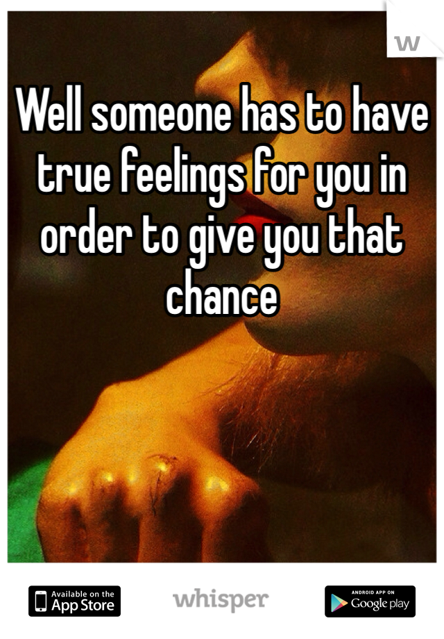 Well someone has to have true feelings for you in order to give you that chance