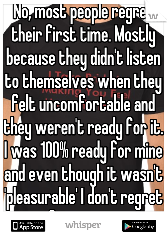 No, most people regret their first time. Mostly because they didn't listen to themselves when they felt uncomfortable and they weren't ready for it. I was 100% ready for mine and even though it wasn't 'pleasurable' I don't regret it for a minute. 