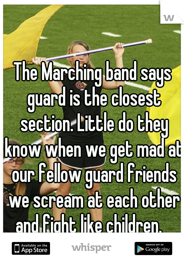 The Marching band says guard is the closest section. Little do they know when we get mad at our fellow guard friends we scream at each other and fight like children.   