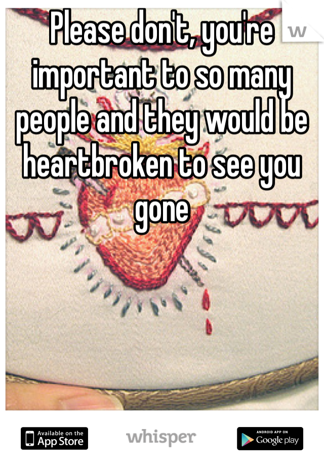Please don't, you're important to so many people and they would be heartbroken to see you gone