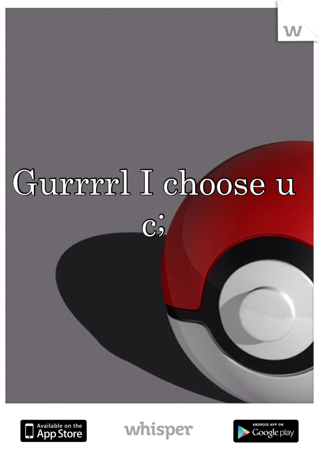 Gurrrrl I choose u c;