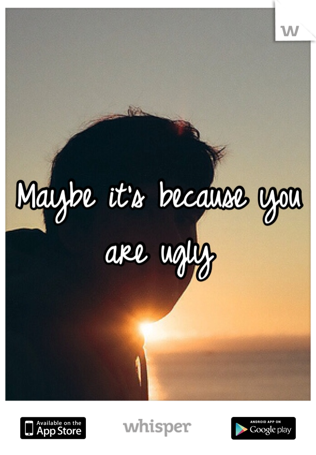 Maybe it's because you are ugly