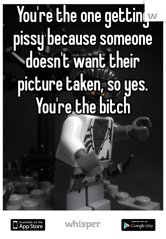 You're the one getting pissy because someone doesn't want their picture taken, so yes. You're the bitch