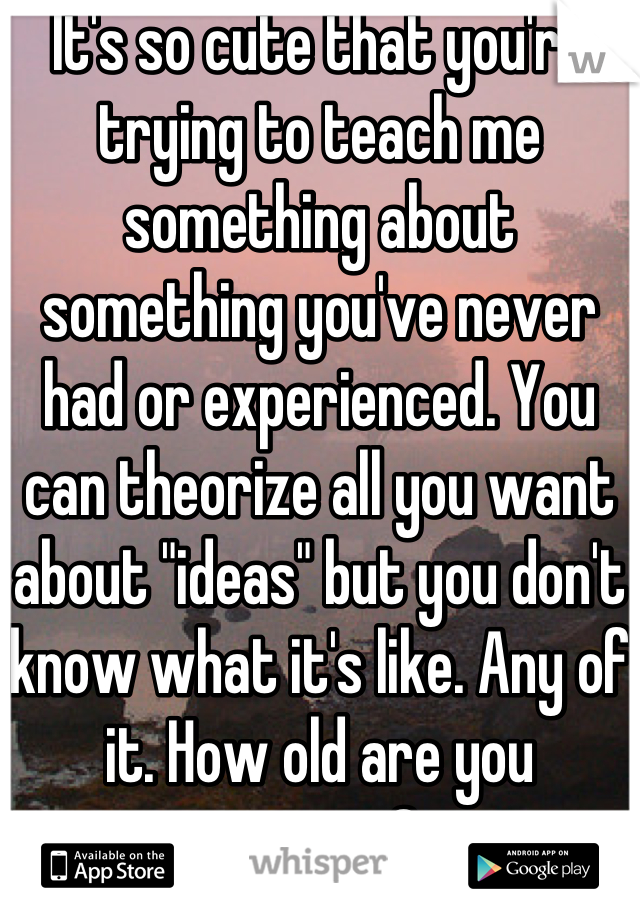 It's so cute that you're trying to teach me something about something you've never had or experienced. You can theorize all you want about "ideas" but you don't know what it's like. Any of it. How old are you anyway? 