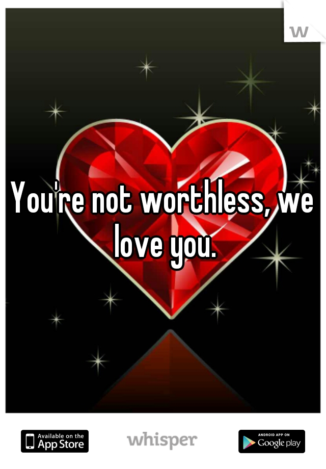 You're not worthless, we love you.