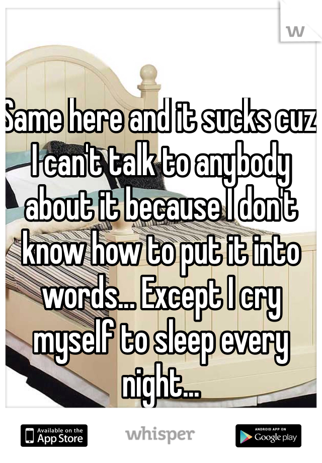 Same here and it sucks cuz I can't talk to anybody about it because I don't know how to put it into words... Except I cry myself to sleep every night... 