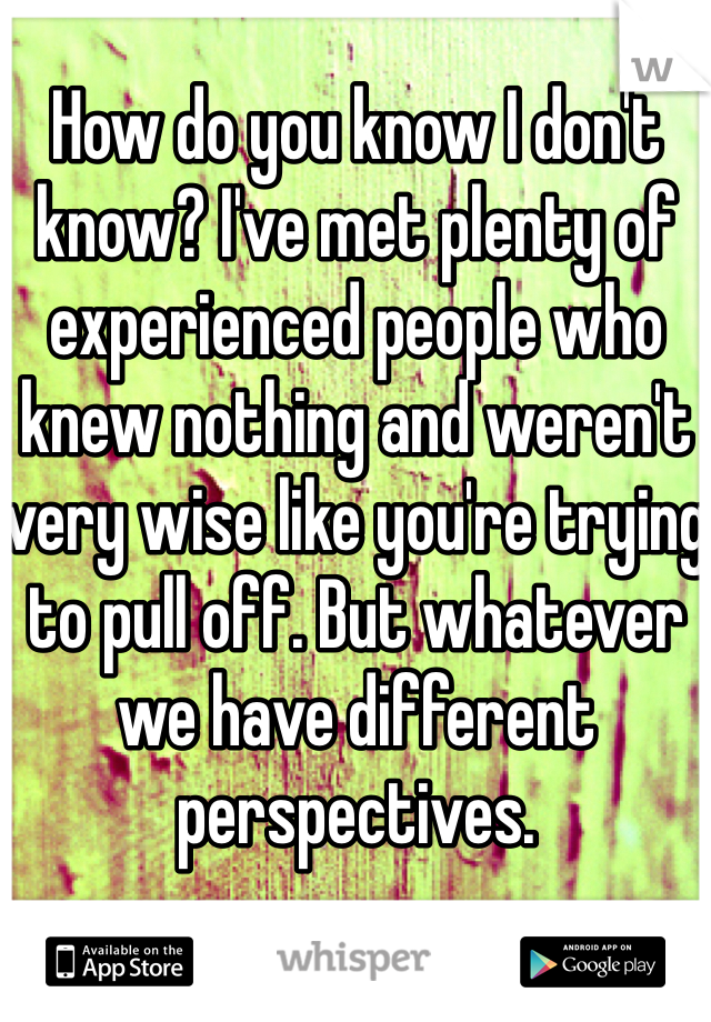 How do you know I don't know? I've met plenty of experienced people who knew nothing and weren't very wise like you're trying to pull off. But whatever we have different perspectives. 