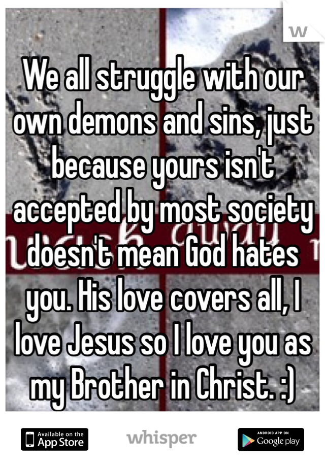 We all struggle with our own demons and sins, just because yours isn't accepted by most society doesn't mean God hates you. His love covers all, I love Jesus so I love you as my Brother in Christ. :)