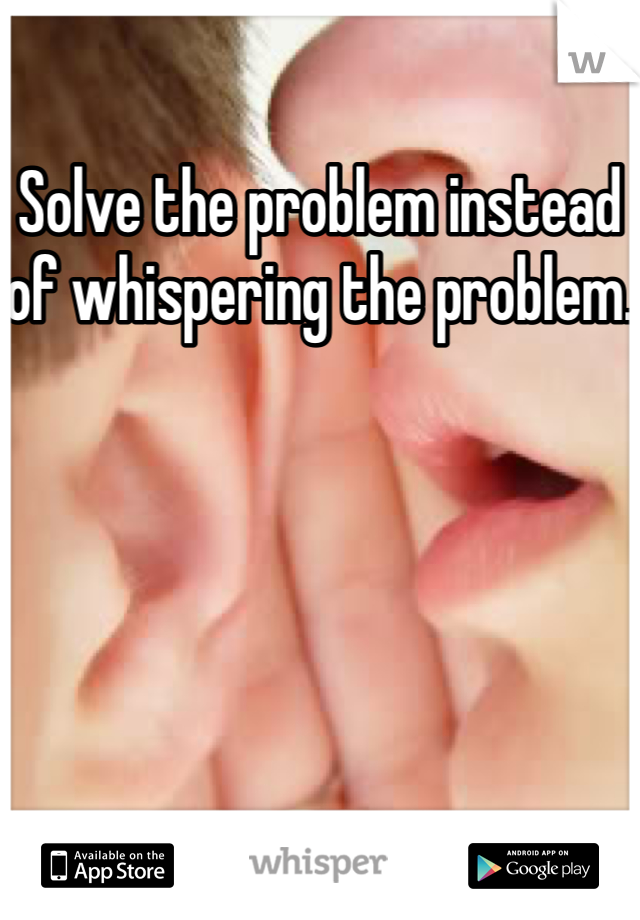 Solve the problem instead of whispering the problem.