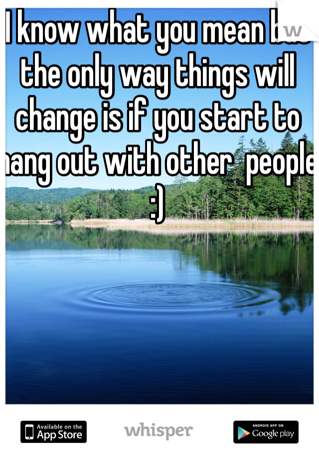 I know what you mean but the only way things will change is if you start to hang out with other  people :) 