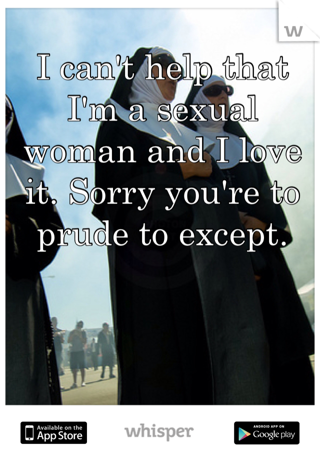 I can't help that I'm a sexual woman and I love it. Sorry you're to prude to except. 