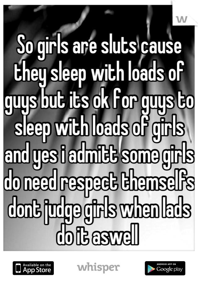 So girls are sluts cause they sleep with loads of guys but its ok for guys to sleep with loads of girls and yes i admitt some girls do need respect themselfs dont judge girls when lads do it aswell 